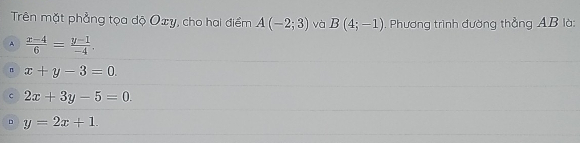 Trên mặt phẳng tọa độ Oxy, cho hai điểm A(-2;3) và B(4;-1). Phương trình đường thẳng AB là:
A  (x-4)/6 = (y-1)/-4 .
B x+y-3=0.
C 2x+3y-5=0.
D y=2x+1.