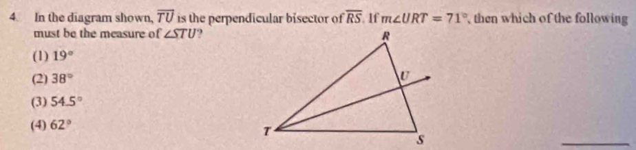 In the diagram shown, overline TU is the perpendicular bisector of overline RS If m∠ URT=71° then which of the following
must be the measure of ∠ STU
(1) 19°
(2) 38°
(3) 54.5°
(4) 62°
_