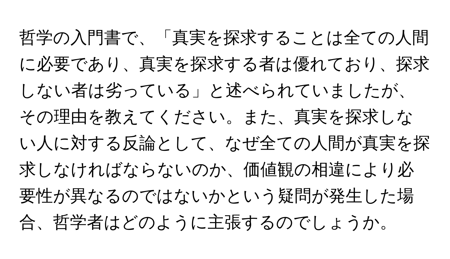 哲学の入門書で、「真実を探求することは全ての人間に必要であり、真実を探求する者は優れており、探求しない者は劣っている」と述べられていましたが、その理由を教えてください。また、真実を探求しない人に対する反論として、なぜ全ての人間が真実を探求しなければならないのか、価値観の相違により必要性が異なるのではないかという疑問が発生した場合、哲学者はどのように主張するのでしょうか。