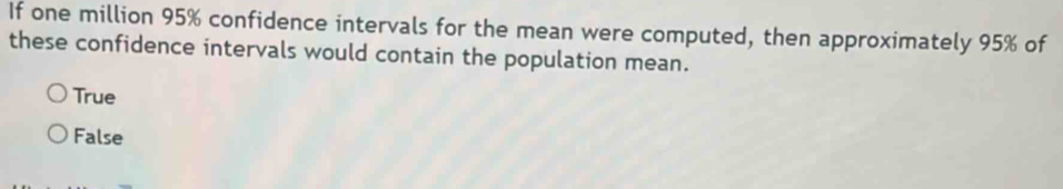 If one million 95% confidence intervals for the mean were computed, then approximately 95% of
these confidence intervals would contain the population mean.
True
False