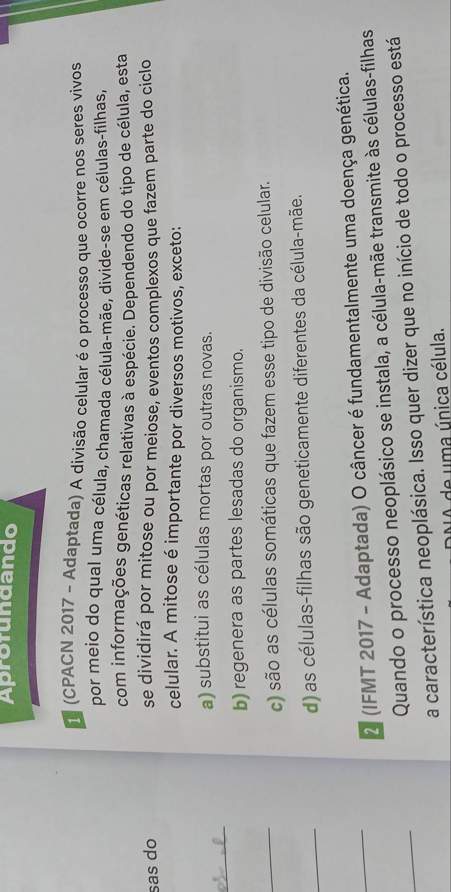 Aprofundando
1 (CPACN 2017 - Adaptada) A divisão celular é o processo que ocorre nos seres vivos
por meio do qual uma célula, chamada célula-mãe, divide-se em células-filhas,
com informações genéticas relativas à espécie. Dependendo do tipo de célula, esta
sas do se dividirá por mitose ou por meiose, eventos complexos que fazem parte do ciclo
celular. A mitose é importante por diversos motivos, exceto:
a) substitui as células mortas por outras novas.
_
b) regenera as partes lesadas do organismo.
_
c) são as células somáticas que fazem esse tipo de divisão celular.
_
d) as células-filhas são geneticamente diferentes da célula-mãe.
_
2 (IFMT 2017 - Adaptada) O câncer é fundamentalmente uma doença genética.
_
Quando o processo neoplásico se instala, a célula-mãe transmite às células-filhas
a característica neoplásica. Isso quer dizer que no início de todo o processo está
NA de uma única célula.