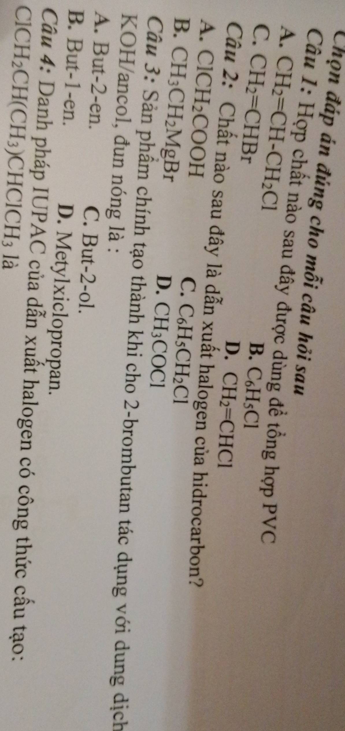 Chọn đáp án đúng cho mỗi câu hỏi sau
Câu 1: Hợp chất nào sau đây được dùng đề tổng hợp PVC
A. CH_2=CH-CH_2Cl
C. CH_2=CHBr
B. C_6H_5Cl
D. CH_2=CHCl
Câu 2: Chất nào sau đây là dẫn xuất halogen của hidrocarbon?
A. ClCH_2COOH
B. CH_3CH_2MgBr
C. C_6H_5CH_2Cl
D. CH_3COCl
Câu 3: Sản phẩm chính tạo thành khi cho 2 -brombutan tác dụng với dung dịch
KOH/ancol, đun nóng là :
A. But -2 -en. C. But -2 -ol.
B. But -1 -en. D. Metylxiclopropan.
Câu 4: Danh pháp IUPAC của dẫn xuất halogen có công thức cầu tạo:
CIC H_2CH(CH_3) CHClCH_3 là