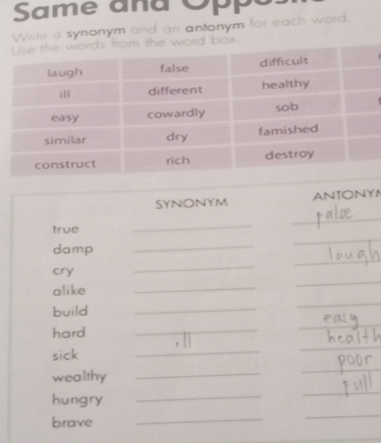 Same and 
Write a synonym and an antonym for each word. 
from the word box. 
SYNONYM ANTONY 
_ 
_ 
true 
_ 
_ 
damp 
_ 
cry 
_ 
alike 
_ 
_ 
build 
_ 
_ 
hard 
_ 
_ 
_ 
sick 
_ 
_ 
wealthy_ 
_ 
hungry 
_ 
_ 
brave 
_ 
_