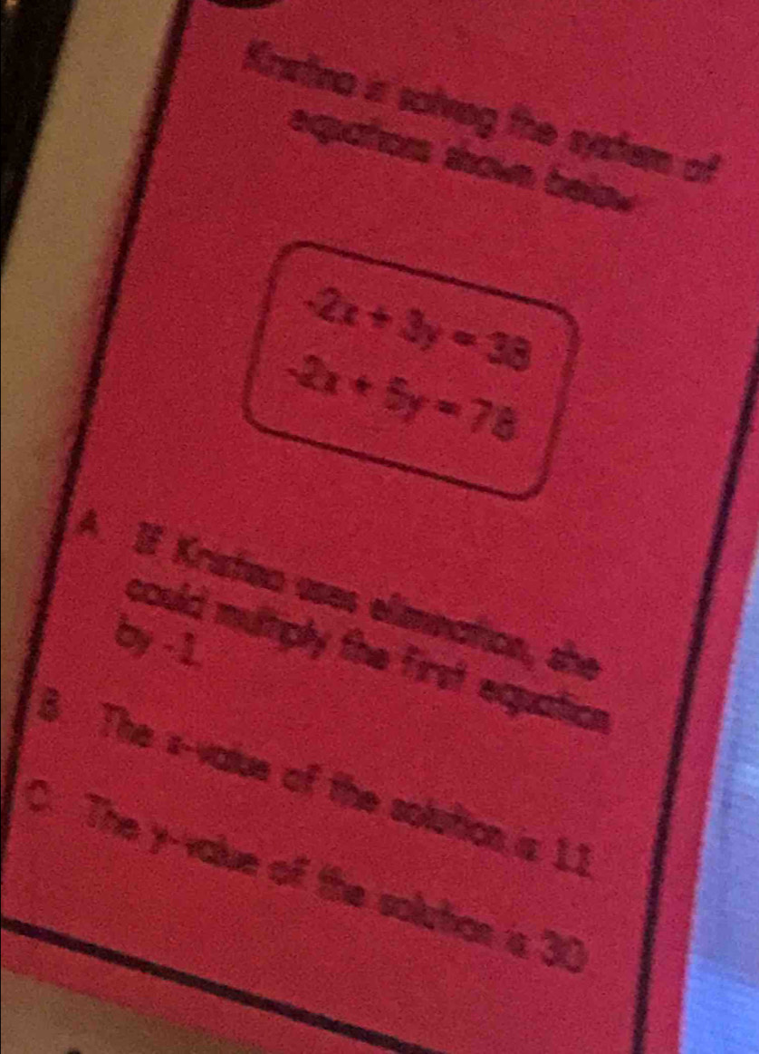 Kristina is solving the system of
eqators shove belo
-2x+3y=38
-2x+5y=78
A. If Kristeo uses elimination, she
by -1.
could multiply the first equation
B. The s-value of the solution is 11
C. The y -value of the solutian is 30