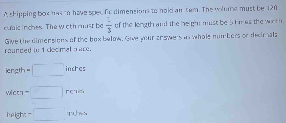 A shipping box has to have specific dimensions to hold an item. The volume must be 120
cubic inches. The width must be  1/3  of the length and the height must be 5 times the width. 
Give the dimensions of the box below. Give your answers as whole numbers or decimals 
rounded to 1 decimal place.
eng th =□ inches 111C11
1
width =□ inches
height =□ inches