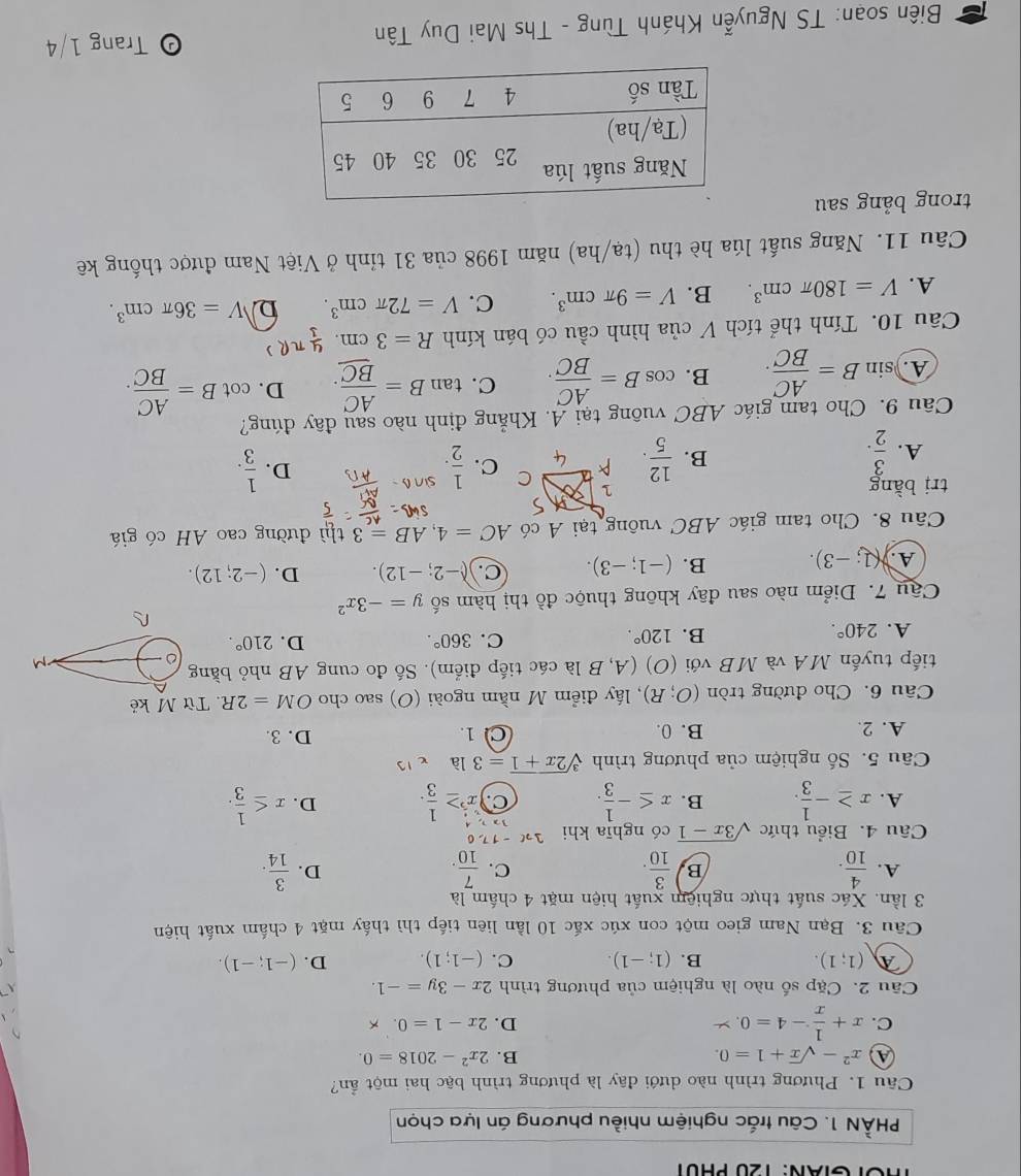 TOTGIAN: 120 PHUT
PHÀN 1. Câu trắc nghiệm nhiều phương án lựa chọn
Câu 1. Phương trình nào dưới đây là phương trình bậc hai một ẩn?
x^2-sqrt(x)+1=0.
B. 2x^2-2018=0.
C. x+ 1/x -4=0. y D. 2x-1=0.
Câu 2. Cặp số nào là nghiệm của phương trình 2x-3y=-1.
(1;1).
B. (1;-1). C. (-1;1). D. (-1;-1).
Cầu 3. Bạn Nam gieo một con xúc xắc 10 lần liên tiếp thì thấy mặt 4 chấm xuất hiện
3 lần. Xác suất thực nghiệm xuất hiện mặt 4 chấm là
A.  4/10 .  3/10 .  7/10 .  3/14 .
B
C.
D.
Câu 4. Biểu thức sqrt(3x-1) có nghīa khi 3x-17,0
32
A. x≥ - 1/3 . B. x≤ - 1/3 . C x^5≥  1/3 . D. x≤  1/3 .
Câu 5. Số nghiệm của phương trình sqrt[3](2x+1)=3la
A. 2. B. 0. C 1 D. 3.
Câu 6. Cho đường tròn (O;R) , lấy điểm M nằm ngoài (O) sao cho OM=2R. Từ M kẻ
tiếp tuyến MA và MB với (O) (A, B là các tiếp điểm). Số đo cung AB nhỏ bằng
A. 240°.
B. 120°. C. 360°. D. 210°.
Cậu 7. Diểm nào sau đãy không thuộc đồ thị hàm số y=-3x^2
A. (1;-3). B. (-1;-3). c. (-2;-12). D. (-2;12).
Câu 8. Cho tam giác ABC vuông tại A có AC=4,AB=3 thì đường cao AH có giá
trị bằng
C
A.  3/2 .  12/5 . C.  1/2 .
B.
D.  1/3 .
Câu 9. Cho tam giác ABC vuông tại A. Khẳng định nào sau đãy đúng?
A. sin B= AC/BC . B. cos B= AC/BC . C. tan B=frac AC_ BC. D. cot B= AC/BC .
Câu 10. Tính thể tích V của hình cầu có bán kính R=3cm. 4/3 π R
A. V=180π cm^3. B. V=9π cm^3. C. V=72π cm^3. D V=36π cm^3.
Câu 11. Năng suất lúa hè thu (tạ/ha) năm n 1998 của 31 tỉnh ở Việt Nam được thống kê
trong bảng sau
Biên soạn: TS Nguyễn Khánh Tùng - Ths Mai Duy Tân
0 Trang 1/4