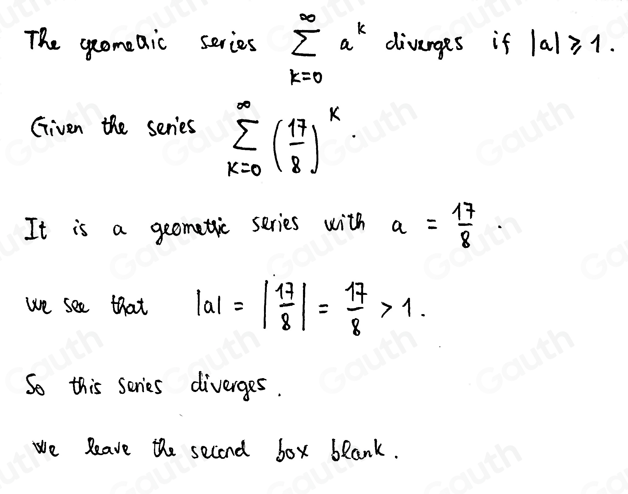 The geomeaic series sumlimits _(k=0)^(∈fty)a^k divarges if |a|≥slant 1. 
Given the series
sumlimits _(k=0)^(∈fty)( 17/8 )^k
It is a geometic series with a= 17/8 . 
we see that
|a|=| 17/8 |= 17/8 >1. 
So this scries diverges. 
we leave the second box blank.