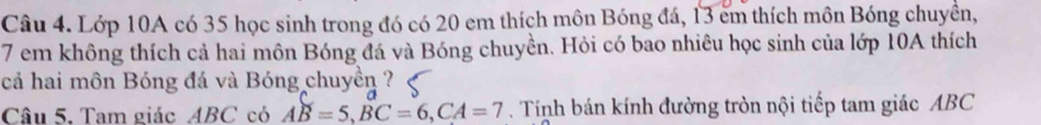 Lớp 10A có 35 học sinh trong đó có 20 em thích môn Bóng đá, 13 em thích môn Bóng chuyền,
7 em không thích cả hai môn Bóng đá và Bóng chuyền. Hỏi có bao nhiêu học sinh của lớp 10A thích 
cả hai môn Bóng đá và Bóng chuyền ? 
Câu 5. Tam giác ABC có AB=5, BC=6, CA=7. Tính bán kính đường tròn nội tiếp tam giác ABC