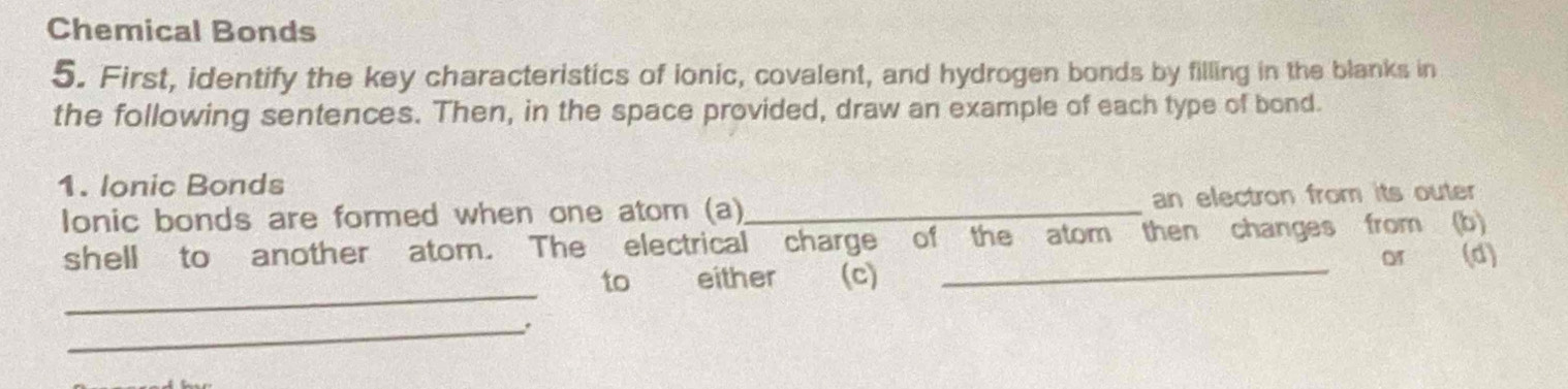 Chemical Bonds 
5. First, identify the key characteristics of ionic, covalent, and hydrogen bonds by filling in the blanks in 
the following sentences. Then, in the space provided, draw an example of each type of bond. 
1. Ionic Bonds 
Ionic bonds are formed when one atom (a)_ an electron from its outer 
shell to another atom. The electrical charge of the atom then changes from (b) 
_ 
to either (c) _or (d) 
_