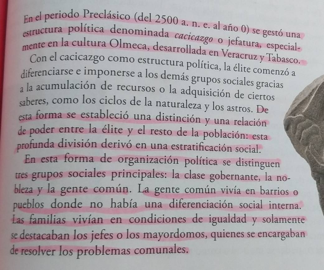 En el periodo Preclásico (del 2500 a. n. e. al año 0) se gestó una 
estructura política denominada cacicazgo o jefatura, especial- 
mente en la cultura Olmeca, desarrollada en Veracruz y Tabasco. 
Con el cacicazgo como estructura política, la élite comenzó a 
diferenciarse e imponerse a los demás grupos sociales gracias 
a la acumulación de recursos o la adquisición de ciertos 
saberes, como los ciclos de la naturaleza y los astros. De 
esta forma se estableció una distinción y una relación 
de poder entre la élite y el resto de la población: esta 
profunda división derivó en una estratificación social. 
En esta forma de organización política se distinguen 
tres grupos sociales principales: la clase gobernante, la no- 
bleza y la gente común. La gente común vivía en barrios o 
pueblos donde no había una diferenciación social interna. 
Las familias vivían en condiciones de igualdad y solamente 
se destacaban los jefes o los mayordomos, quienes se encargaban 
de resolver los problemas comunales.