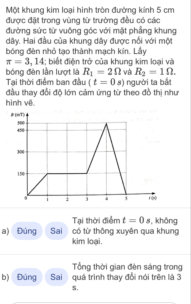 Một khung kim loại hình tròn đường kính 5 cm
được đặt trong vùng từ trường đều có các
đường sức từ vuông góc với mặt phẳng khung
dây. Hai đầu của khung dây được nối với một
bóng đèn nhỏ tạo thành mạch kín. Lấy
π =3,14 :; biết điện trở của khung kim loại và
bóng đèn lần lượt là R_1=2Omega và R_2=1Omega .
Tại thời điểm ban đầu (t=0 _ ^_  s) người ta bắt
đầu thay đổi độ lớn cảm ứng từ theo đồ thị như
hình vẽ.
Tại thời điểm t=0s , không
a) Đúng Sai có từ thông xuyên qua khung
kim loại.
Tổng thời gian đèn sáng trong
b) Đúng Sai quá trình thay đổi nói trên là 3
S.