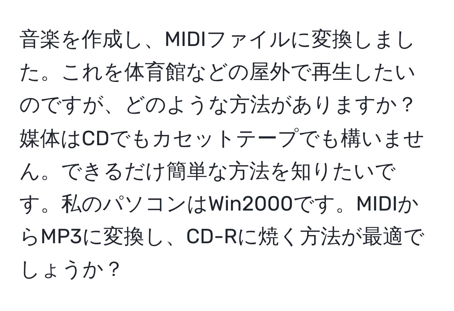 音楽を作成し、MIDIファイルに変換しました。これを体育館などの屋外で再生したいのですが、どのような方法がありますか？媒体はCDでもカセットテープでも構いません。できるだけ簡単な方法を知りたいです。私のパソコンはWin2000です。MIDIからMP3に変換し、CD-Rに焼く方法が最適でしょうか？