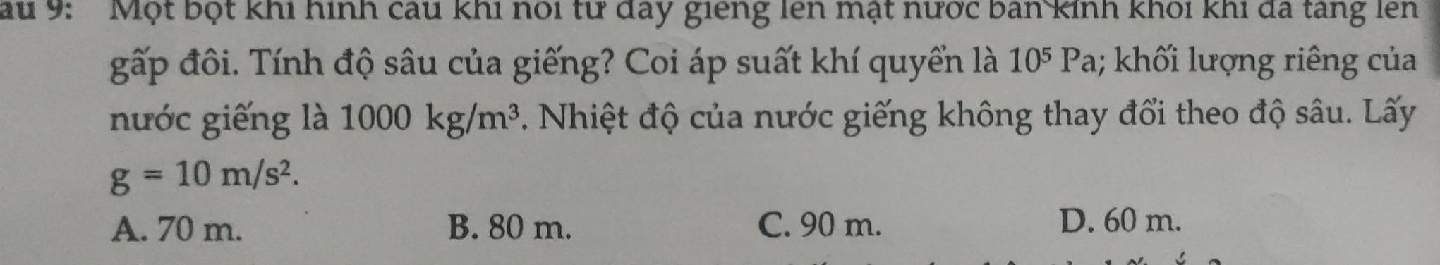 au 9: 'Một bột khi hình câu khi nói từ đay giêng lên mặt nước ban kinh khối khi đdã tang lên
gấp đôi. Tính độ sâu của giếng? Coi áp suất khí quyển là 10^5P a; khối lượng riêng của
nước giếng là 1000kg/m^3. Nhiệt độ của nước giếng không thay đổi theo độ sâu. Lấy
g=10m/s^2.
A. 70 m. B. 80 m. C. 90 m. D. 60 m.