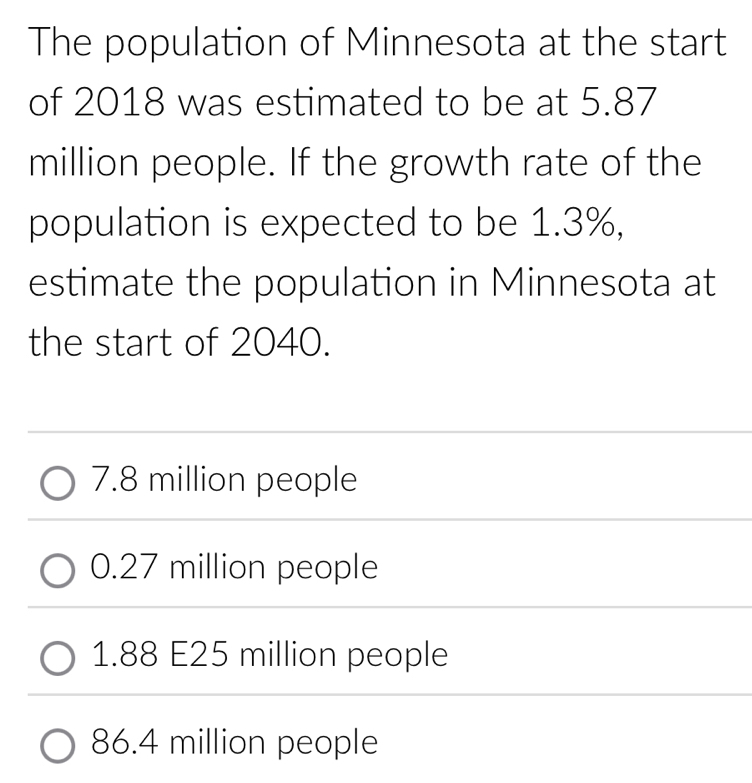 The population of Minnesota at the start
of 2018 was estimated to be at 5.87
million people. If the growth rate of the
population is expected to be 1.3%,
estimate the population in Minnesota at
the start of 2040.
7.8 million people
0.27 million people
1.88 E25 million people
86.4 million people