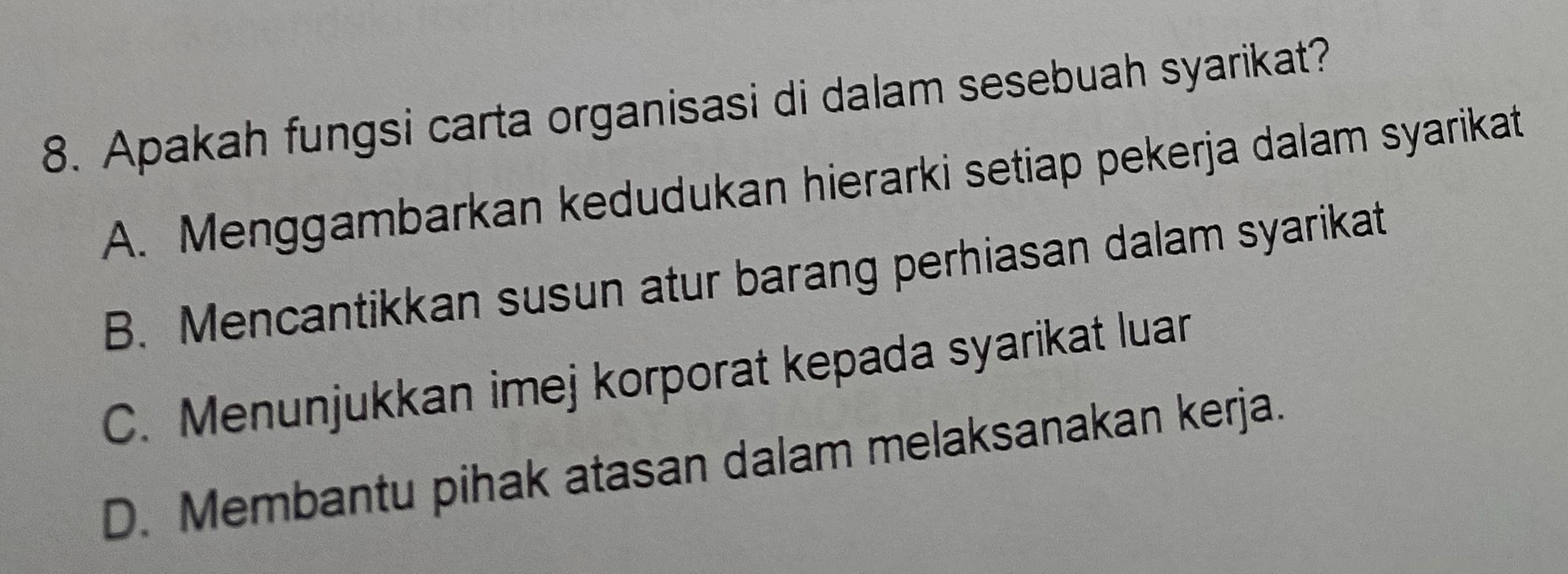 Apakah fungsi carta organisasi di dalam sesebuah syarikat?
A. Menggambarkan kedudukan hierarki setiap pekerja dalam syarikat
B. Mencantikkan susun atur barang perhiasan dalam syarikat
C. Menunjukkan imej korporat kepada syarikat luar
D. Membantu pihak atasan dalam melaksanakan kerja.