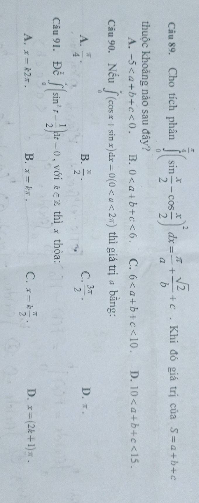 Cho tích phân ∈tlimits _0^((frac π)4)(sin  x/2 -cos  x/2 )^2dx= π /a + sqrt(2)/b +c. Khi đó giá trị ciiaS=a+b+c
thuộc khoảng nào sau đây?
A. -5<0</tex>. B. 0<6</tex>. C. 6<10</tex>. D. 10<15</tex>. 
Câu 90. Nếu ∈tlimits _0(cos x+sin x)dx=0(0 thì giá trị bằng:
A.  π /4 .  π /2 .  3π /2 . 
C.
B. D. π.
Câu 91. Để ∈tlimits _0^(x(sin ^2)t- 1/2 )dt=0 , với k∈ Z thì x thỏa:
A. x=k2π. B. x=kπ.
C. x=k π /2 .
D. x=(2k+1)π.