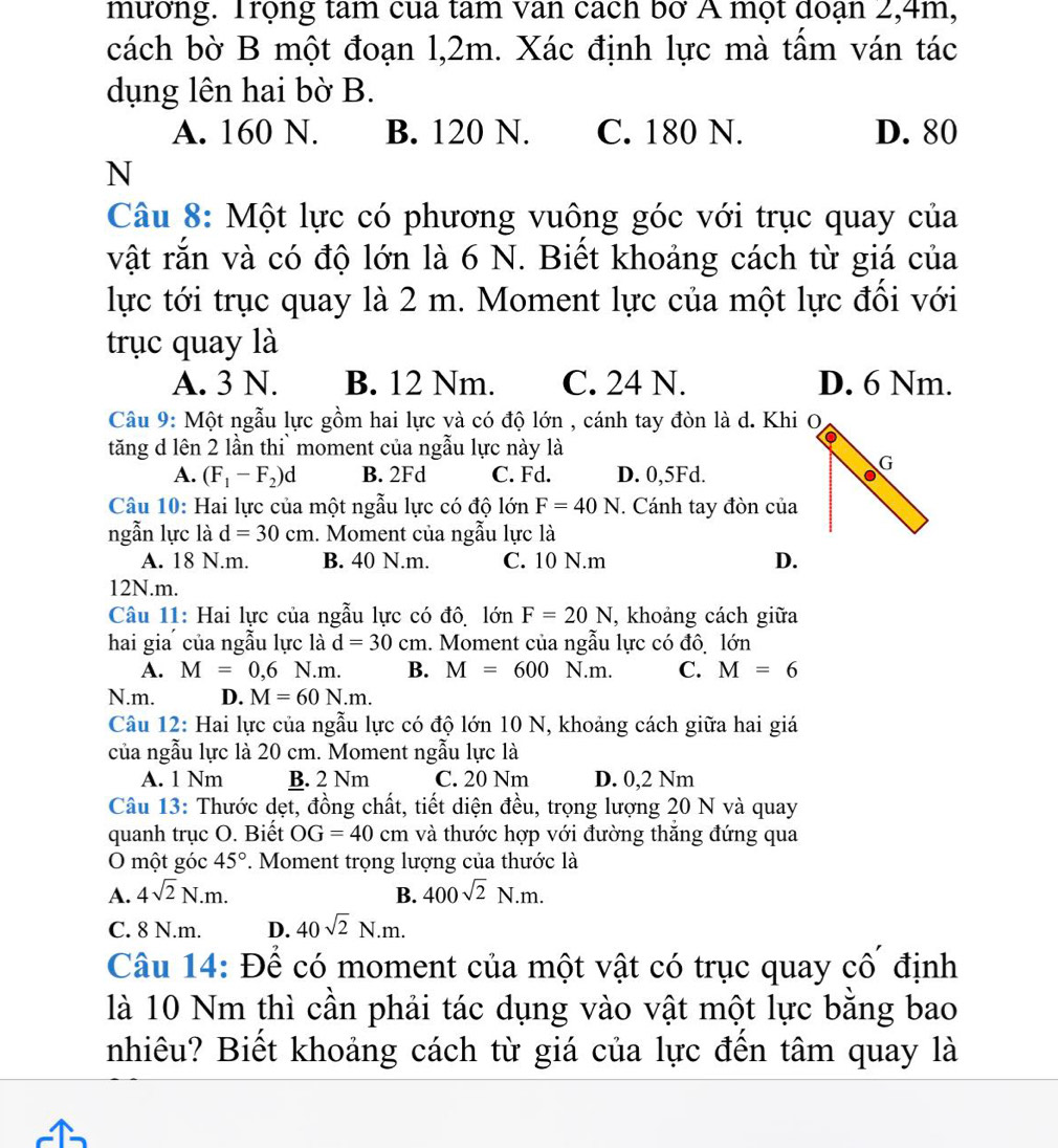 mương. Trọng tam cua tam van cách bơ A mọt doạn 2,4m,
cách bờ B một đoạn l,2m. Xác định lực mà tấm ván tác
dụng lên hai bờ B.
A. 160 N. B. 120 N. C. 180 N. D. 80
N
Câu 8: Một lực có phương vuông góc với trục quay của
vật rắn và có độ lớn là 6 N. Biết khoảng cách từ giá của
lực tới trục quay là 2 m. Moment lực của một lực đồi với
trục quay là
A. 3 N. B. 12 Nm. C. 24 N. D. 6 Nm.
Câu 9: Một ngẫu lực gồm hai lực và có độ lớn , cánh tay đòn là d. Khi O
tăng d lên 2 lần thi` moment của ngẫu lực này là
A. (F_1-F_2)d B. 2Fd C. Fd. D. 0,5Fd.
Câu 10: Hai lực của một ngẫu lực có độ lớn F=40N. Cánh tay đòn của
ngẫn lực là d=30cm. Moment của ngẫu lực là
A. 18 N.m. B. 40 N.m. C. 10 N.m D.
12N.m.
Câu 11: Hai lực của ngẫu lực có đô, lớn F=20N , khoảng cách giữa
hai gia của ngẫu lực là d=30cm 1. Moment của ngẫu lực có đô, lớn
A. M=0,6N.m. B. M=600N.m. C. M=6
N.m. D. M=60N.m.
Câu 12: Hai lực của ngẫu lực có độ lớn 10 N, khoảng cách giữa hai giá
của ngẫu lực là 20 cm. Moment ngẫu lực là
A. 1 Nm B. 2 Nm C. 20 Nm D. 0,2 Nm
Câu 13: Thước dẹt, đồng chất, tiết diện đều, trọng lượng 20 N và quay
quanh trục O. Biết OG=40cm và thước hợp với đường thăng đứng qua
O một góc 45° *. Moment trọng lượng của thước là
A. 4sqrt(2)N.m. B. 400sqrt(2)N.m.
C. 8 N.m. D. 40sqrt(2)N.m.
Câu 14: Để có moment của một vật có trục quay cố định
là 10 Nm thì cần phải tác dụng vào vật một lực bằng bao
nhiêu? Biết khoảng cách từ giá của lực đến tâm quay là