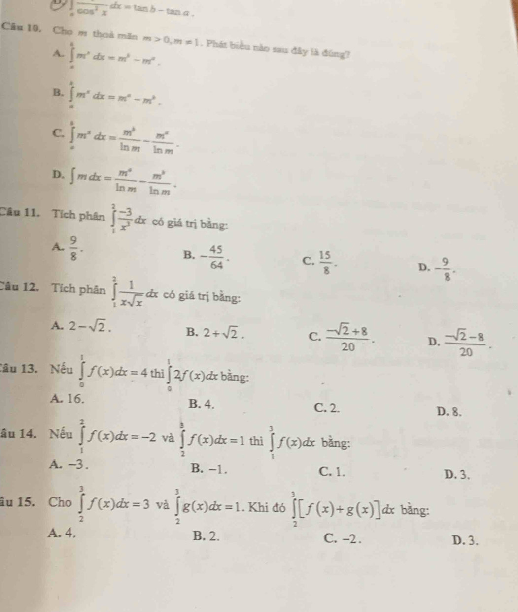 ∈tlimits _afrac cos^2xdx=tan b-tan a.
Câu 10, Cho m thoà măn m>0,m!= 1. Phát biểu nào sau đây là đúng?
A. ∈tlimits _a^(bm^x)dx=m^5-m^a.
B. ∈tlimits _a^(bm^x)dx=m^a-m^b.
C. ∈tlimits _a^(bm^x)dx= m^b/ln m - m^x/ln m .
D. ∈t mdx= m^a/ln m - m^b/ln m .
Câu 11. Tích phân ∈tlimits _1^(2frac -3)x^3dx có giá trị bằng:
A.  9/8 .
B. - 45/64 .
C.  15/8 .
D. - 9/8 .
Câu 12. Tích phân ∈tlimits _1^(2frac 1)xsqrt(x)dx có giá trị bằng:
A. 2-sqrt(2).
B. 2+sqrt(2).
C.  (-sqrt(2)+8)/20 . D.  (-sqrt(2)-8)/20 .
Câu 13. Nếu ∈tlimits _0^1f(x)dx=4 thì ∈tlimits _0^12f(x) dx bằng:
A. 16. B. 4.
C. 2. D. 8.
âu 14. Nếu ∈tlimits _1^2f(x)dx=-2 và ∈tlimits _2^3f(x)dx=1 thì ∈tlimits _1^3f(x)dx bằng:
A. -3 . B. −1.
C. 1. D. 3.
âu 15. Cho ∈tlimits _2^3f(x)dx=3 và ∈tlimits _2^3g(x)dx=1. Khi đó ∈tlimits _2^3[f(x)+g(x)]dx bằng:
A. 4. B. 2. C. -2 . D. 3.