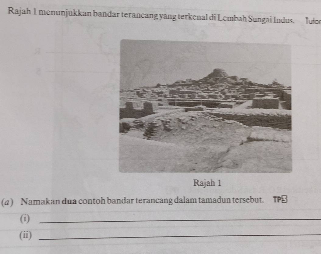 Rajah 1 menunjukkan bandar terancang yang terkenal di Lembah Sungai Indus. Tuło 
Rajah 1 
(a) Namakan dua contoh bandar terancang dalam tamadun tersebut. TP 
(i)_ 
(ii)_