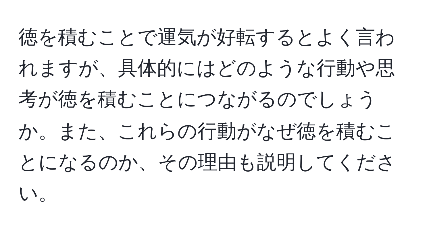 徳を積むことで運気が好転するとよく言われますが、具体的にはどのような行動や思考が徳を積むことにつながるのでしょうか。また、これらの行動がなぜ徳を積むことになるのか、その理由も説明してください。