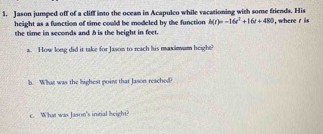 Jason jumped off of a cliff into the ocean in Acapulco while vacationing with some friends. His 
height as a function of time could be modeled by the function h(t)=-16t^2+16t+480 ,where is 
the time in seconds and h is the height in feet. 
a. How long did it take for Jason to reach his maximum height? 
b. What was the highest point that Jason reached? 
c. What was Jason's initial height?