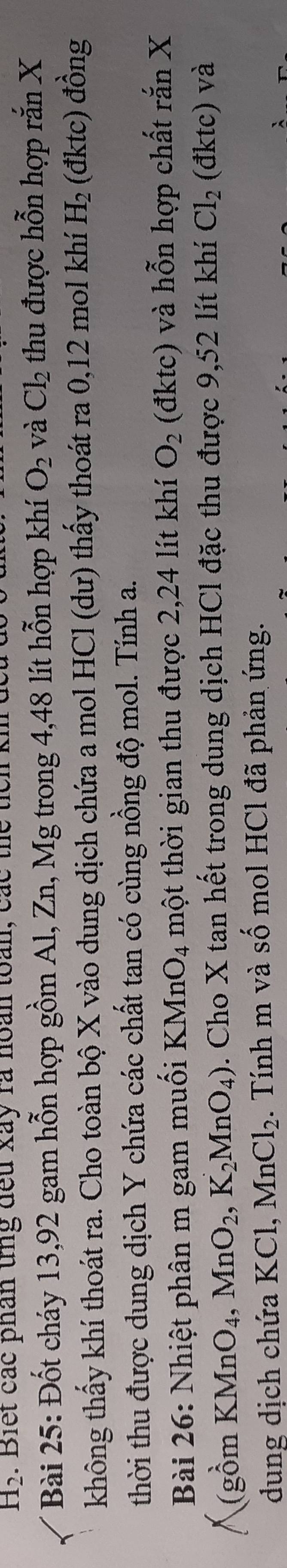 H_2. Biết các phân tng đếu xay rà hoàn toàn, các thể 
Bài 25: Đốt cháy 13,92 gam hỗn hợp gồm Al, Zn, Mg trong 4,48 lít hỗn hợp khí O_2 và Cl_2 thu được hỗn hợp rắn X
không thấy khí thoát ra. Cho toàn bộ X vào dung dịch chứa a mol HCl (dư) thấy thoát ra 0, 12 mol khí H_2 (đktc) đồng 
thời thu được dung dịch Y chứa các chất tan có cùng nồng độ mol. Tính a. 
Bài 26: Nhiệt phân m gam muối KMnO_4 một thời gian thu được 2, 24 lít khí O_2 (đktc) và hỗn hợp chất rắn X 
(gồm KMnO_4, MnO_2, K_2MnO_4) 3. Cho X tan hết trong dung dịch HCl đặc thu được 9,52 lít khí Cl_2 (đktc) và 
dung dịch chứa KC 1 MnCl_2. Tính m và shat O mol HCl đã phản ứng.