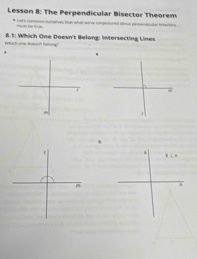 Lesson 8: The Perpendicular Bisector Theorem
Let's convince ourselves that what we've conjectured about perpendicular bisectors 
must be true.
8.1: Which One Doesn't Belong: Intersecting Lines
Which one doesn't belong?
A
a
m
m
i
D
k k ⊥ n
m
n