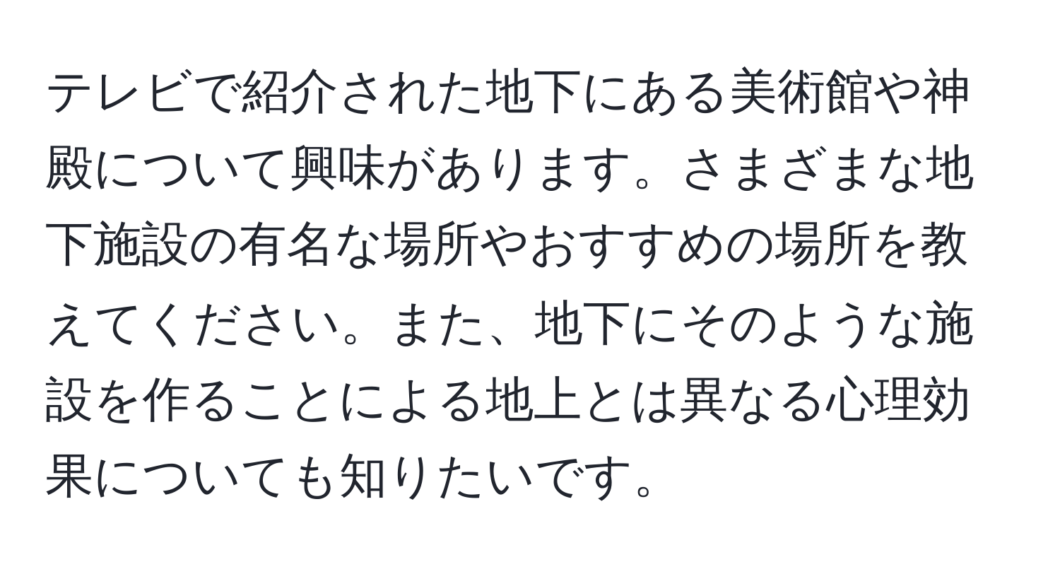 テレビで紹介された地下にある美術館や神殿について興味があります。さまざまな地下施設の有名な場所やおすすめの場所を教えてください。また、地下にそのような施設を作ることによる地上とは異なる心理効果についても知りたいです。