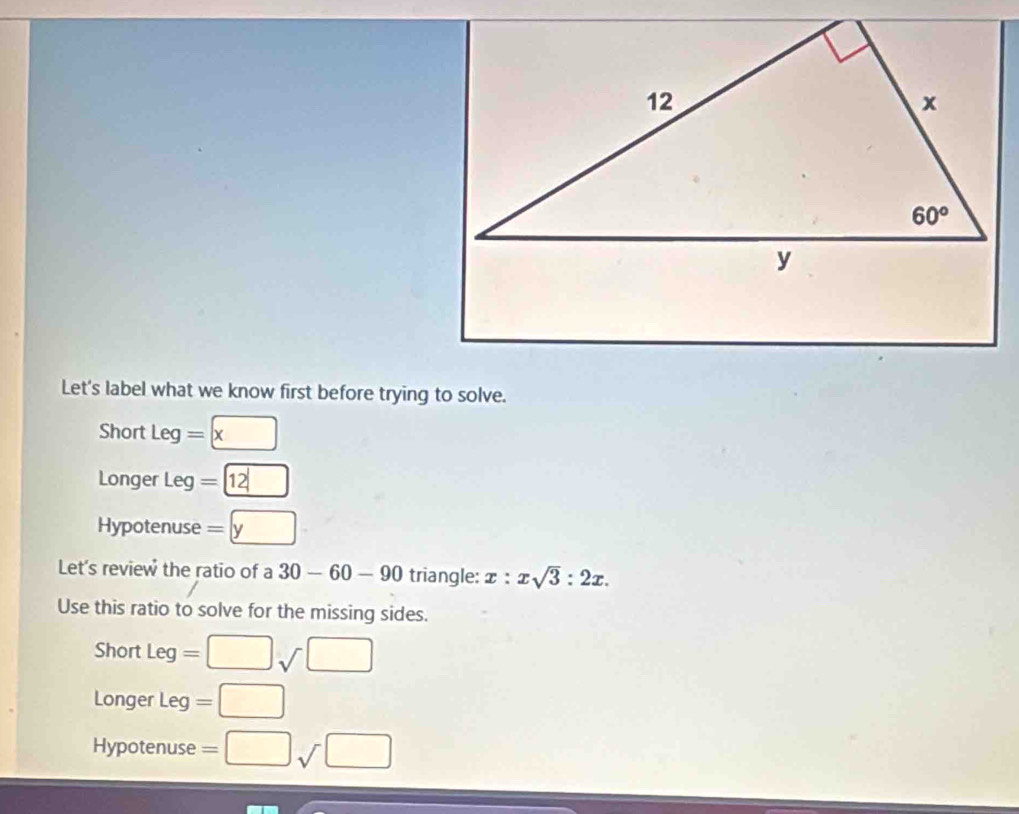 Let's label what we know first before trying to solve.
Short Leg = □ x
Longer Leg = boxed 12
Hypotenuse =□ y
Let's review the ratio of a 30-60-90 triangle: x:xsqrt(3):2x.
Use this ratio to solve for the missing sides.
Short Leg=□ sqrt()□
Longer Leg =□
Hypotenuse =□ sqrt()□