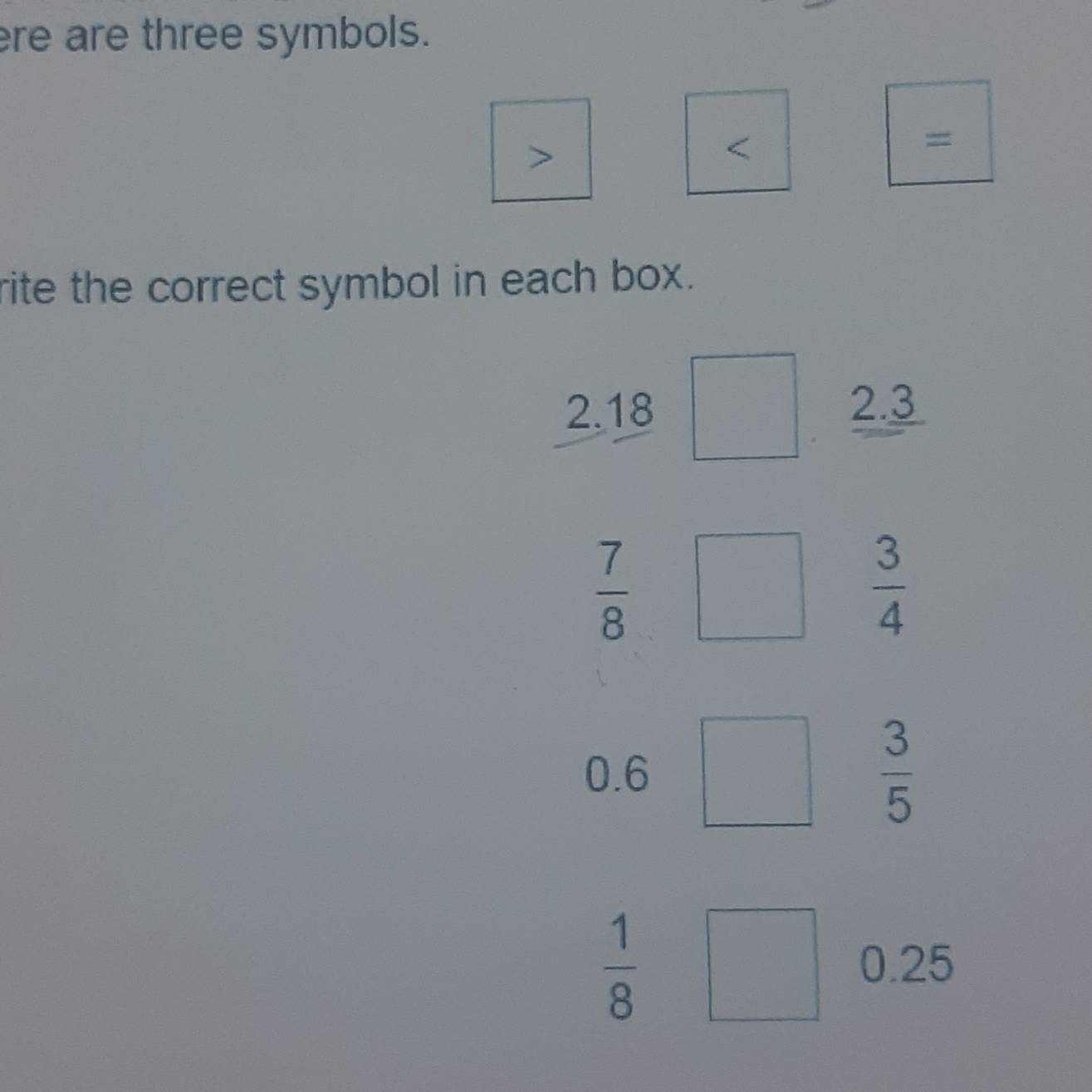 re are three symbols.
>
<
=
rite the correct symbol in each box.
 2.18 2.3
 7/8 □  3/4 
0.6
 3/5 
 1/8 
0.25