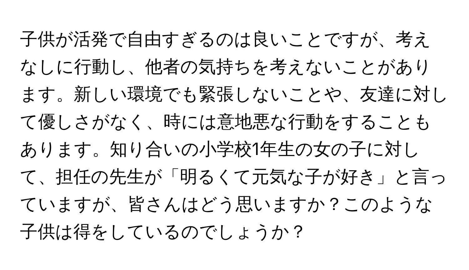 子供が活発で自由すぎるのは良いことですが、考えなしに行動し、他者の気持ちを考えないことがあります。新しい環境でも緊張しないことや、友達に対して優しさがなく、時には意地悪な行動をすることもあります。知り合いの小学校1年生の女の子に対して、担任の先生が「明るくて元気な子が好き」と言っていますが、皆さんはどう思いますか？このような子供は得をしているのでしょうか？