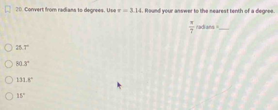 Convert from radians to degrees. Use π =3.14. Round your answer to the nearest tenth of a degree.
_  π /7 radians=
25.7°
80.3°
131.8°
15°