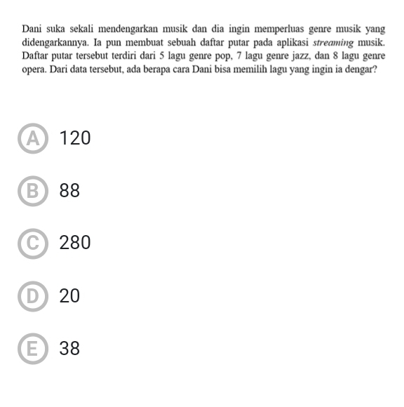 Dani suka sekali mendengarkan musik dan dia ingin memperluas genre musik yang
didengarkannya. Ia pun membuat sebuah daftar putar pada aplikasi stredming musik.
Daftar putar tersebut terdiri dari 5 lagu genre pop, 7 lagu genre jazz, dan 8 lagu genre
opera. Dari data tersebut, ada berapa cara Dani bisa memilih lagu yang ingin ia dengar?
A 120
B) 88
C) 280
D) 20
E 38