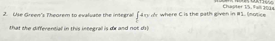 Stubent Notes MAT2650 
Chapter 15, Fall 2024 
2. Use Green’s Theorem to evaluate the integral ∈tlimits _c4xydx where C is the path given in #1. (notice 
that the differential in this integral is dx and not ds)