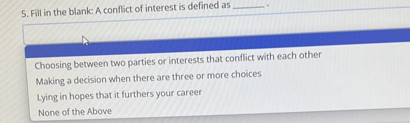 Fill in the blank: A conflict of interest is defined as _.
Choosing between two parties or interests that conflict with each other
Making a decision when there are three or more choices
Lying in hopes that it furthers your career
None of the Above