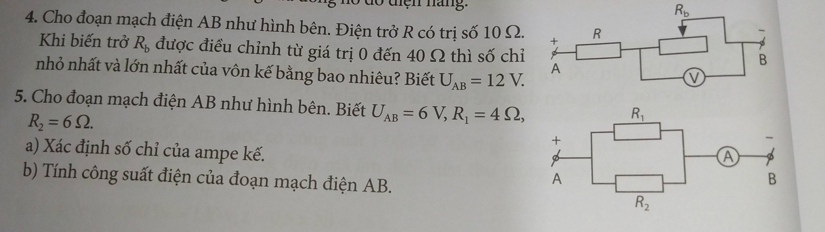 1o điện háng.
4. Cho đoạn mạch điện AB như hình bên. Điện trở R có trị số 10 Ω.
Khi biến trở R_b được điều chỉnh từ giá trị 0 đến 40 Ω thì số chỉ
nhỏ nhất và lớn nhất của vôn kế bằng bao nhiêu? Biết U_AB=12V.
5. Cho đoạn mạch điện AB như hình bên. Biết U_AB=6V,R_1=4Omega ,
R_2=6Omega .
a) Xác định số chỉ của ampe kế.
b) Tính công suất điện của đoạn mạch điện AB.