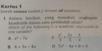 Kertas 1
Jawab semua soalan./ Answer all questions.
1 Antara berikut, yang manakah ungkapan
kuadratik dalam satu pemboleh ubah?
Which of the following is a quadratic expression in
one variable?
A x^2-7x C  x^2/3 + 2x/5 - 3/x 
B 4+3x-4x D 5x^2-4x+8=0