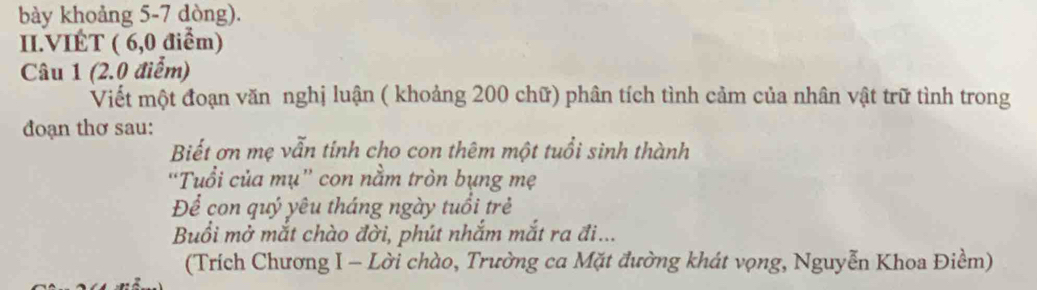 bày khoảng 5-7 dòng). 
II.VIÉT ( 6,0 điểm) 
Câu 1 (2.0 điểm) 
Viết một đoạn văn nghị luận ( khoảng 200 chữ) phân tích tình cảm của nhân vật trữ tình trong 
đoạn thơ sau: 
Biết ơn mẹ vẫn tính cho con thêm một tuổi sinh thành 
“Tuổi của mụ” con nằm tròn bụng mẹ 
Để con quý yêu tháng ngày tuổi trẻ 
Buổi mở mắt chào đời, phút nhắm mắt ra đi... 
(Trích Chương I - Lời chào, Trường ca Mặt đường khát vọng, Nguyễn Khoa Điềm)