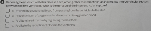 Generally, hearts born with this disease have, among other malformations, an incomplete interventricular septum
between the two ventricles. What is the function of the interventricular septum?
a. Preventing oxygenated blood from passing from the ventricles to the atria.
b. Prevent mixing of oxygenated and venous or deoxygenated blood.
c. Facilitate heart rhythm by regulating the heartbeat.
d, Facilitate the reception of blood in the ventricles.