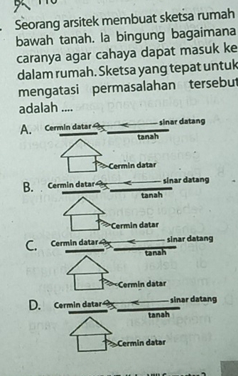 Seorang arsitek membuat sketsa rumah
bawah tanah. la bingung bagaimana
caranya agar cahaya dapat masuk ke
dalam rumah. Sketsa yang tepat untuk
mengatasi permasalahan tersebut
adalah ....
A. Cermin datar sinar datang
tanah
Cermin datar
B. Cermin datar sinar datang
tanah
Cermin datar
sinar datang
tanah
Cermin datar
D. Cermin datar sinar datang
tanah
Cermin datar