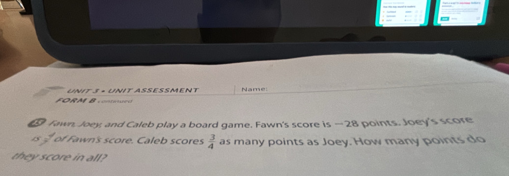 + UNIT ASSESSMENT Name: 
FORM B contiued 
⑤ Tawn, Joey, and Caleb play a board game. Fawn's score is —28 points. Joey's score
 1/7  of Fawn's score. Caleb scores  3/4  as many points as Joey. How many points do 
they score in all?