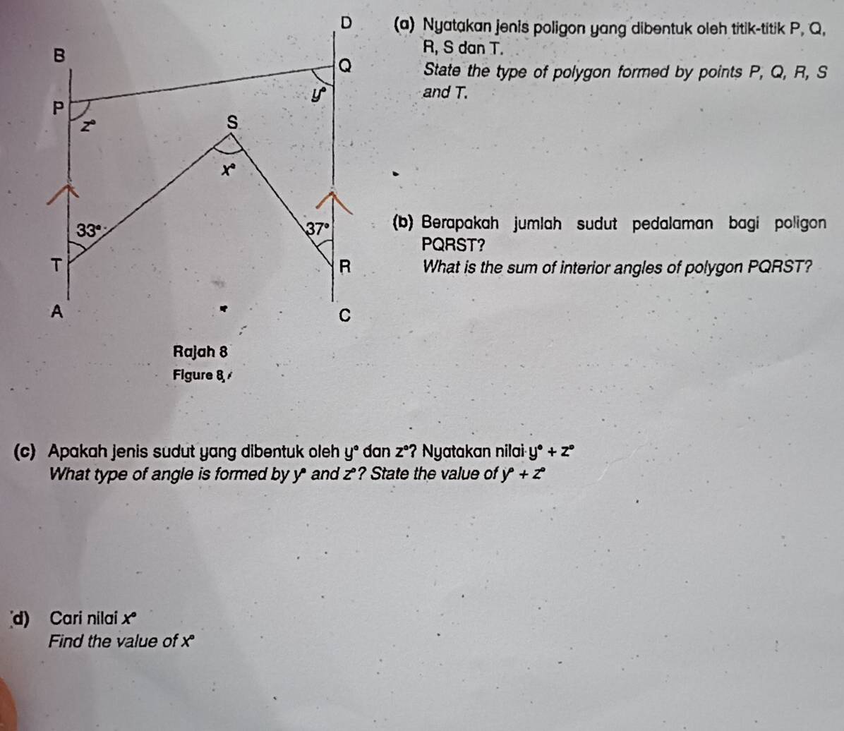 Nyatakan jenis poligon yang dibentuk oleh titik-titik P. Q,
R, S dan T.
State the type of polygon formed by points P, Q, R, S
and T.
(b) Berapakah jumlah sudut pedalaman bagi poligon
PQRST?
What is the sum of interior angles of polygon PQRST?
Figure 8/
(c) Apakah jenis sudut yang dibentuk oleh y° dan z° ? Nyatakan nilai y°+z°
What type of angle is formed by y* and z° ? State the value of y°+z°
d) Cari nilai x°
Find the value of x