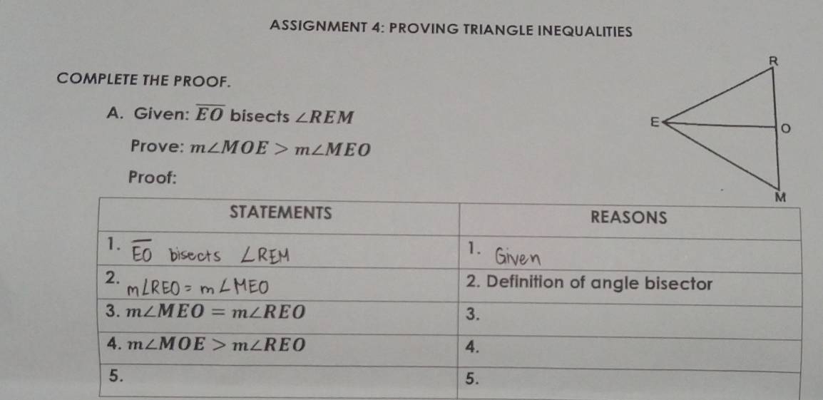 ASSIGNMENT 4: PROVING TRIANGLE INEQUALITIES
COMPLETE THE PROOF.
A. Given: overline EO bisects ∠ REM
Prove: m∠ MOE>m∠ MEO
Proof: