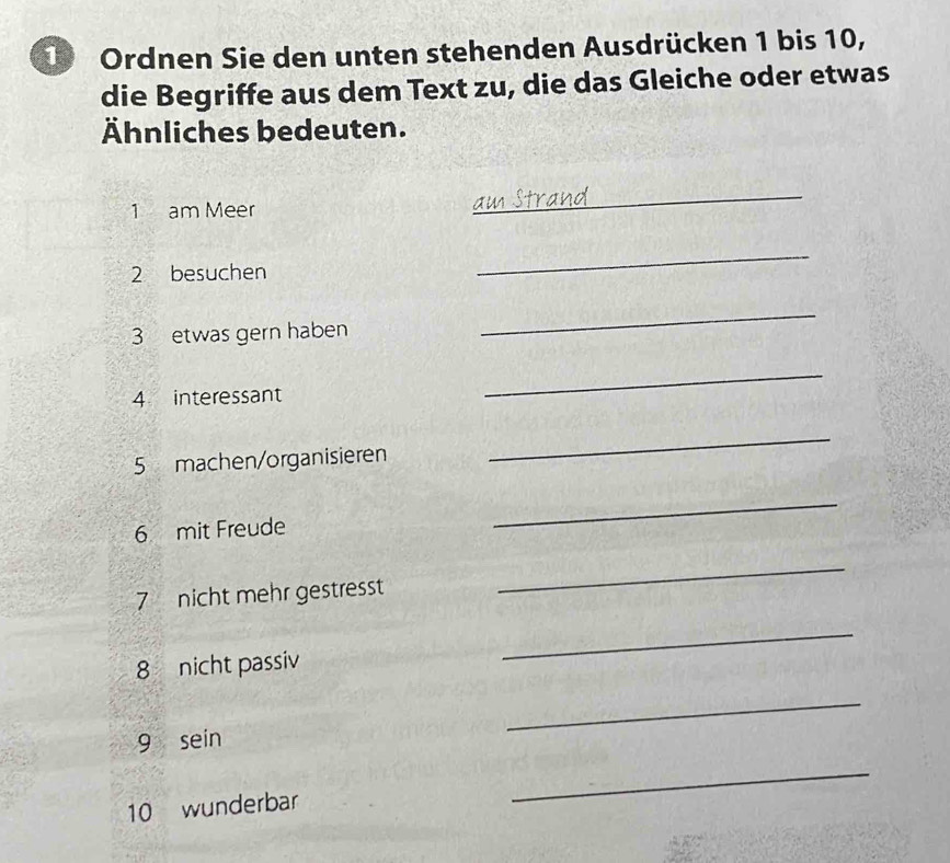 Ordnen Sie den unten stehenden Ausdrücken 1 bis 10, 
die Begriffe aus dem Text zu, die das Gleiche oder etwas 
Ähnliches bedeuten. 
1 am Meer 
_ 
2 besuchen 
_ 
3 etwas gern haben 
_ 
4 interessant 
_ 
5 machen/organisieren 
_ 
6 mit Freude 
_ 
7 nicht mehr gestresst 
_ 
8 nicht passiv 
_ 
9 sein 
_ 
10 wunderbar 
_