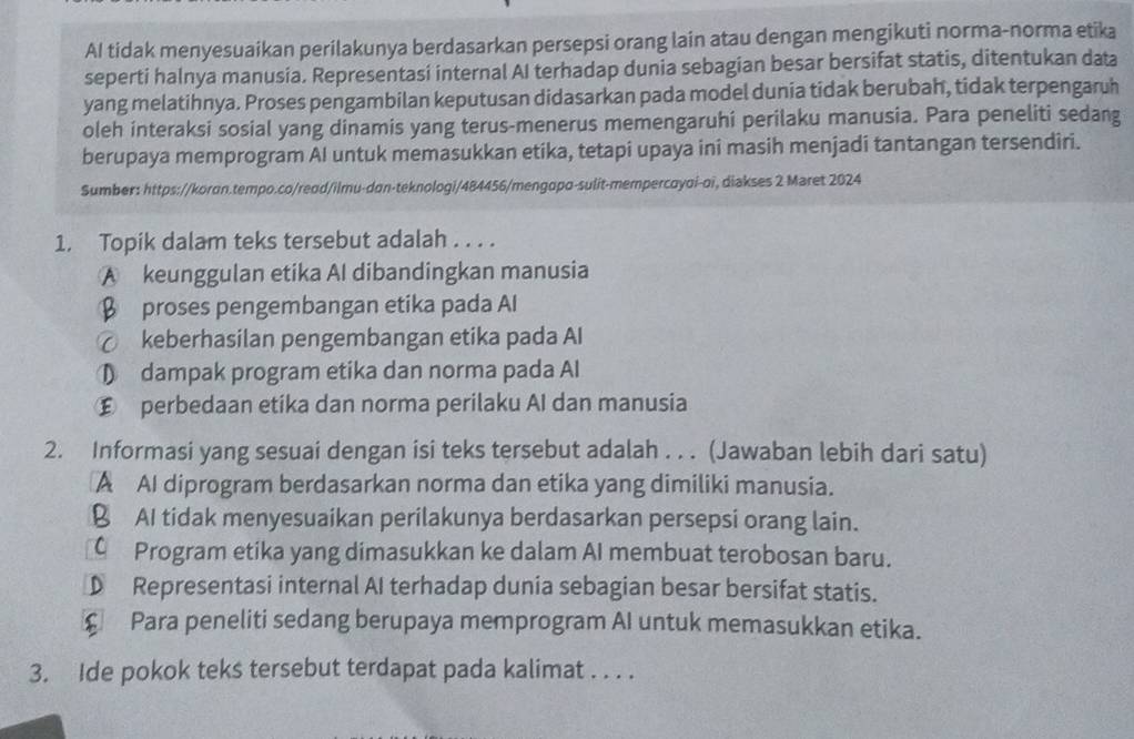 AI tidak menyesuaikan perilakunya berdasarkan persepsi orang lain atau dengan mengikuti norma-norma etika
seperti halnya manusia. Representasi internal AI terhadap dunia sebagian besar bersifat statis, ditentukan data
yang melatihnya. Proses pengambilan keputusan didasarkan pada model dunia tidak berubah, tidak terpengaruh
oleh interaksi sosial yang dinamis yang terus-menerus memengaruhi perilaku manusia. Para peneliti sedang
berupaya memprogram Al untuk memasukkan etika, tetapi upaya ini masih menjadi tantangan tersendiri.
Sumber: https://koran.tempo.co/reod/ilmu-dan-teknologi/484456/mengopo-sulit-mempercoyoi-oi, diakses 2 Maret 2024
1. Topik dalam teks tersebut adalah . . . .
A keunggulan etika AI dibandingkan manusia
β proses pengembangan etika pada Al
⑦ keberhasilan pengembangan etika pada Al
① dampak program etika dan norma pada Al
€ perbedaan etika dan norma perilaku AI dan manusia
2. Informasi yang sesuai dengan isi teks tersebut adalah . . . (Jawaban lebih dari satu)
A AI diprogram berdasarkan norma dan etika yang dimiliki manusia.
B AI tidak menyesuaikan perilakunya berdasarkan persepsi orang lain.
C Program etika yang dimasukkan ke dalam AI membuat terobosan baru.
D Representasi internal AI terhadap dunia sebagian besar bersifat statis.
£ Para peneliti sedang berupaya memprogram AI untuk memasukkan etika.
3. Ide pokok teks tersebut terdapat pada kalimat . . . .