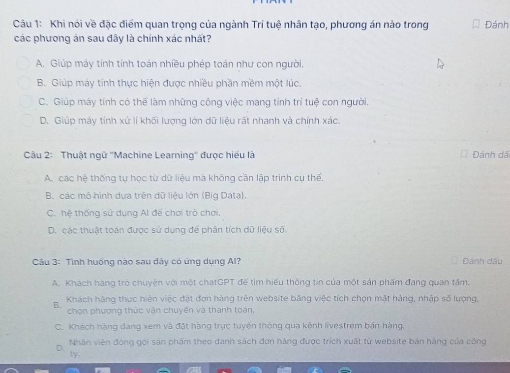 Khi nói về đặc điểm quan trọng của ngành Trí tuệ nhân tạo, phương án nào trong Đánh
các phương án sau đây là chính xác nhất?
A. Giúp máy tính tính toán nhiều phép toán như con người.
B. Giúp máy tính thực hiện được nhiều phần mềm một lúc.
C. Giúp máy tính có thể làm những công việc mang tính trí tuệ con người.
D. Giúp máy tính xử lí khối lượng lớn dữ liệu rất nhanh và chính xác.
Câu 2: Thuật ngữ ''Machine Learning'' được hiểu là Đánh dã
A. các hệ thống tự học từ dữ liệu mà không cần lập trình cụ thế.
B các mô hình dựa trên dữ liệu lớn (Big Data).
C. hệ thống sứ dụng Al đế chơi trò chơi.
D. các thuật toàn được sử dụng để phân tích dữ liệu số.
Câu 3: Tình huống nào sau đây có ứng dụng Al? Đánh dấu
A. Khách hàng trò chuyện với một chatGPT đế tìm hiếu thông tin của một sản phẩm đang quan tâm.
B. Khách hàng thực hiện việc đặt đơn hàng trên website bãng việc tích chọn mặt hàng, nhập số lượng,
chọn phương thức vận chuyển và thanh toán,
C. Khách hàng đang xem và đặt hàng trực tuyến thông qua kênh livestrem bán hàng.
D. Nhãn viên đóng gói sản phẩm theo danh sách đơn hàng được trích xuất từ website bán hàng của công
ly.