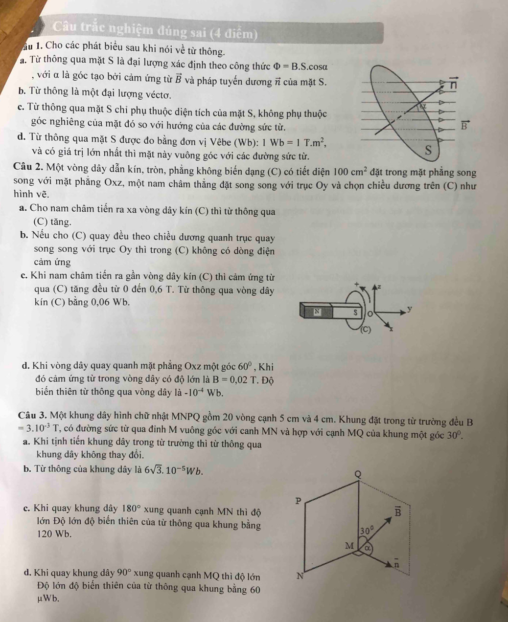 Cu trắc nghiệm đúng sai (4 điểm)
ầu 1. Cho các phát biểu sau khi nói về từ thông.
a. Từ thông qua mặt S là đại lượng xác định theo công thức Phi =B.S.cos alpha
, với α là góc tạo bởi cảm ứng từ vector B và pháp tuyến dương π của mặt S.
b Từ thông là một đại lượng véctơ.
c. Từ thông qua mặt S chỉ phụ thuộc diện tích của mặt S, không phụ thuộc
góc nghiêng của mặt đó so với hướng của các đường sức từ.
d. Từ thông qua mặt S được đo bằng đơn vị Vêbe (Wb): 1Wb=1T.m^2,
và có giá trị lớn nhất thì mặt này vuông góc với các đường sức từ.
Câu 2. Một vòng dây dẫn kín, tròn, phẳng không biến dạng (C) có tiết diện 100cm^2 đặt trong mặt phẳng song
song với mặt phăng Oxz, một nam châm thẳng đặt song song với trục Oy và chọn chiều dương trên (C) như
hình vẽ.
a. Cho nam châm tiến ra xa vòng dây kín (C) thì từ thông qua
(C) tăng.
b. Nếu cho (C) quay đều theo chiều dương quanh trục quay
song song với trục Oy thì trong (C) không có dòng điện
cảm ứng
c. Khi nam châm tiến ra gần vòng dây kín (C) thì cảm ứng từ
qua (C) tăng đều từ 0 đến 0,6 T. Từ thông qua vòng dây
z
kín (C) bằng 0,06 Wb.
N s o y
(C)
d. Khi vòng dây quay quanh mặt phăng Oxz một góc 60° , Khi
đó cảm ứng từ trong vòng dây có độ lớn là B=0,02 T. Độ
biến thiên từ thông qua vòng dây là -10^(-4) WI h.
Câu 3. Một khung dây hình chữ nhật MNPQ gồm 20 vòng cạnh 5 cm và 4 cm. Khung đặt trong từ trường đều B
=3.10^(-3)T , có đường sức từ qua đỉnh M vuông góc với canh MN và hợp với cạnh MQ của khung một góc 30^0.
a. Khi tịnh tiến khung dây trong từ trường thì từ thông qua
khung dây không thay đổi.
b. Từ thông của khung dây là 6sqrt(3).10^(-5)Wb.
c. Khi quay khung dây 180° xung quanh cạnh MN thì độ
lớn Độ lớn độ biến thiên của từ thông qua khung bằng
120 Wb.
d. Khi quay khung dây 90° xung quanh cạnh MQ thì độ lớn 
Độ lớn độ biến thiên của từ thông qua khung bằng 60
μWb.