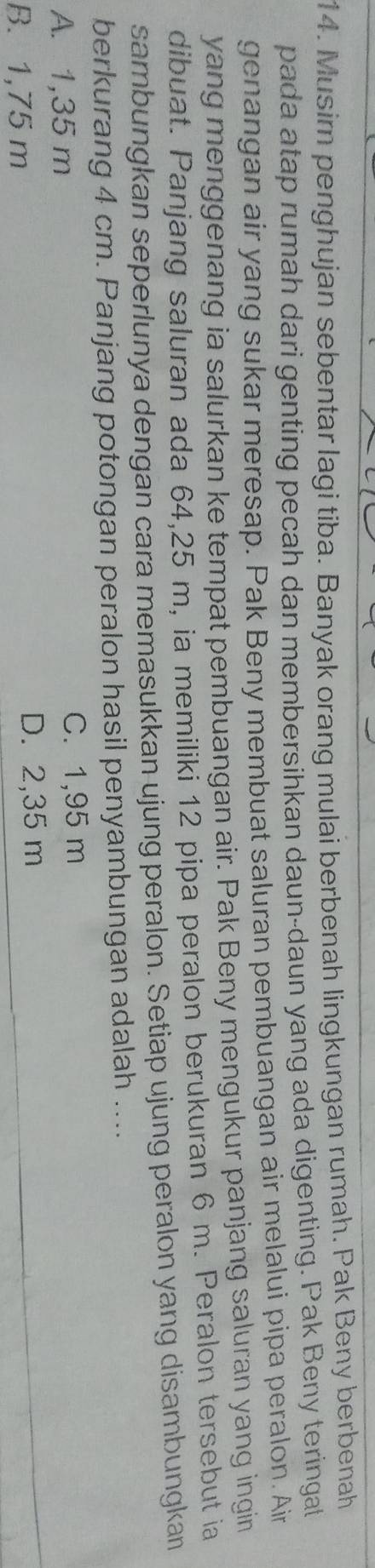 Musim penghujan sebentar lagi tiba. Banyak orang mulai berbenah lingkungan rumah. Pak Beny berbenah
pada atap rumah dari genting pecah dan membersihkan daun-daun yang ada digenting. Pak Beny teringal
genangan air yang sukar meresap. Pak Beny membuat saluran pembuangan air melalui pipa peralon. Air
yang menggenang ia salurkan ke tempat pembuangan air. Pak Beny mengukur panjang saluran yang ingin
dibuat. Panjang saluran ada 64,25 m, ia memiliki 12 pipa peralon berukuran 6 m. Peralon tersebut ia
sambungkan seperlunya dengan cara memasukkan ujung peralon. Setiap ujung peralon yang disambungkan
berkurang 4 cm. Panjang potongan peralon hasil penyambungan adalah ....
A. 1,35 m C. 1,95 m
B. 1,75 m D. 2,35 m