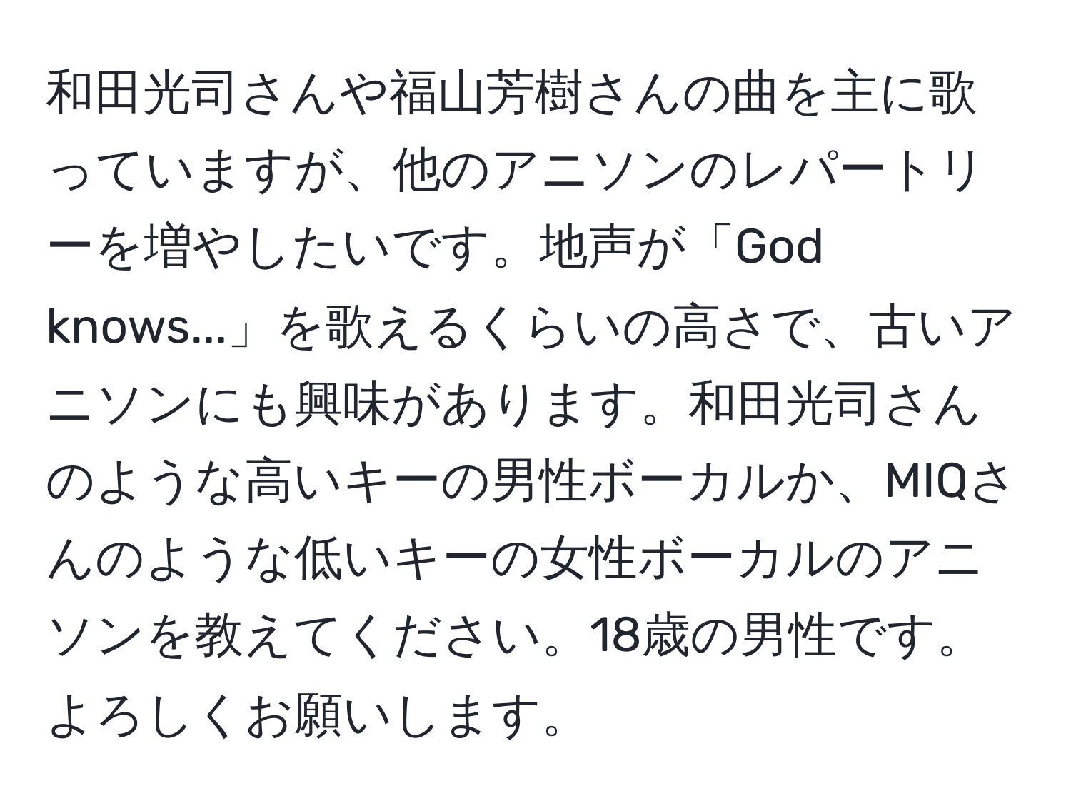 和田光司さんや福山芳樹さんの曲を主に歌っていますが、他のアニソンのレパートリーを増やしたいです。地声が「God knows...」を歌えるくらいの高さで、古いアニソンにも興味があります。和田光司さんのような高いキーの男性ボーカルか、MIQさんのような低いキーの女性ボーカルのアニソンを教えてください。18歳の男性です。よろしくお願いします。