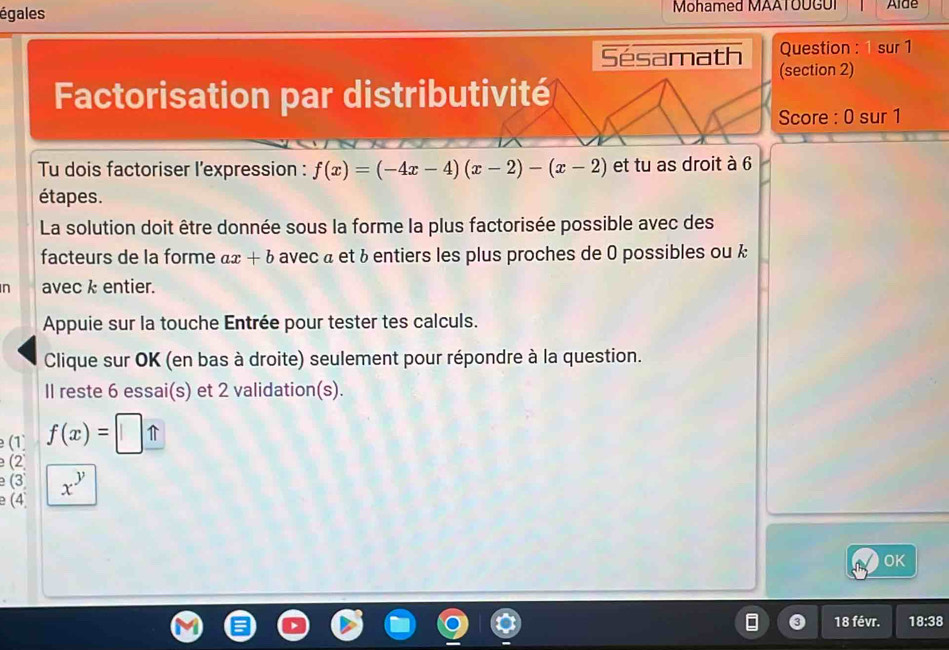 égales Mohamed MAATOUGUI Alde 
Question : 1 sur 1 
Sésamath (section 2) 
Factorisation par distributivité 
Score : 0 sur 1 
Tu dois factoriser l'expression : f(x)=(-4x-4)(x-2)-(x-2) et tu as droit à 6
étapes. 
La solution doit être donnée sous la forme la plus factorisée possible avec des 
facteurs de la forme ax+b avec « et & entiers les plus proches de 0 possibles ou k 
n avec k entier. 
Appuie sur la touche Entrée pour tester tes calculs. 
Clique sur OK (en bas à droite) seulement pour répondre à la question. 
Il reste 6 essai(s) et 2 validation(s). 
(1 f(x)=□ _ π  
(2 
(3 x^y
e (4 
OK 
18 févr. 18:38